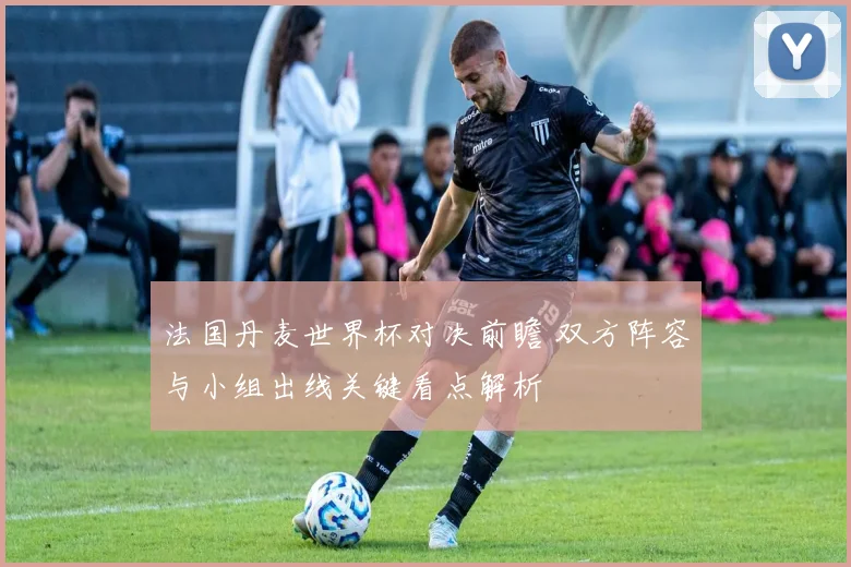 法国丹麦世界杯对决前瞻 双方阵容与小组出线关键看点解析