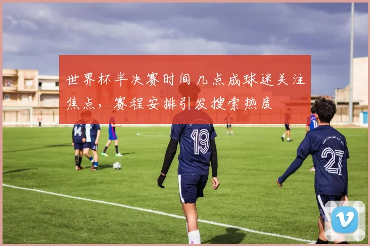 世界杯半决赛时间几点成球迷关注焦点,赛程安排引发搜索热度