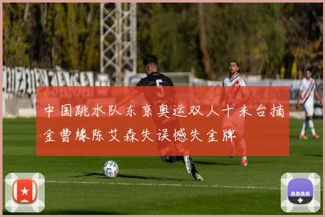 中国跳水队东京奥运双人十米台摘金曹缘陈艾森失误憾失金牌